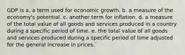 GDP is a. a term used for economic growth. b. a measure of the economy's potential. c. another term for inflation. d. a measure of the total value of all goods and services produced in a country during a specific period of time. e. the total value of all goods and services produced during a specific period of time adjusted for the general increase in prices.`