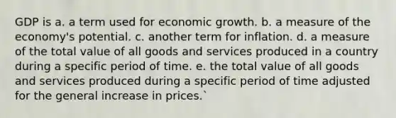 GDP is a. a term used for economic growth. b. a measure of the economy's potential. c. another term for inflation. d. a measure of the total value of all goods and services produced in a country during a specific period of time. e. the total value of all goods and services produced during a specific period of time adjusted for the general increase in prices.`