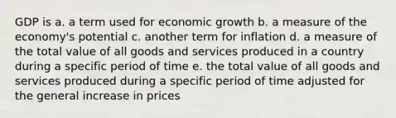 GDP is a. a term used for economic growth b. a measure of the economy's potential c. another term for inflation d. a measure of the total value of all goods and services produced in a country during a specific period of time e. the total value of all goods and services produced during a specific period of time adjusted for the general increase in prices