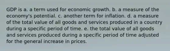 GDP is a. a term used for economic growth. b. a measure of the economy's potential. c. another term for inflation. d. a measure of the total value of all goods and services produced in a country during a specific period of time. e. the total value of all goods and services produced during a specific period of time adjusted for the general increase in prices.