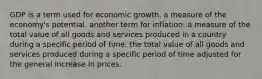 GDP is a term used for economic growth. a measure of the economy's potential. another term for inflation. a measure of the total value of all goods and services produced in a country during a specific period of time. the total value of all goods and services produced during a specific period of time adjusted for the general increase in prices.