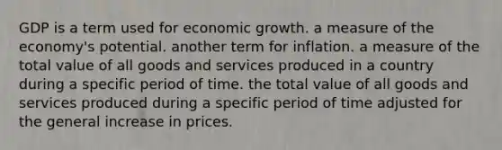 GDP is a term used for economic growth. a measure of the economy's potential. another term for inflation. a measure of the total value of all goods and services produced in a country during a specific period of time. the total value of all goods and services produced during a specific period of time adjusted for the general increase in prices.