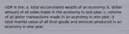 GDP is the: a. total accumulated wealth of an economy. b. dollar amount of all sales made in the economy in one year. c. volume of all dollar transactions made in an economy in one year. d. total market value of all final goods and services produced in an economy in one year.