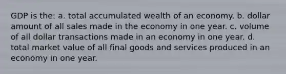 GDP is the: a. total accumulated wealth of an economy. b. dollar amount of all sales made in the economy in one year. c. volume of all dollar transactions made in an economy in one year. d. total market value of all final goods and services produced in an economy in one year.