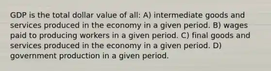 GDP is the total dollar value of all: A) intermediate goods and services produced in the economy in a given period. B) wages paid to producing workers in a given period. C) final goods and services produced in the economy in a given period. D) government production in a given period.