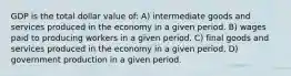 GDP is the total dollar value of: A) intermediate goods and services produced in the economy in a given period. B) wages paid to producing workers in a given period. C) final goods and services produced in the economy in a given period. D) government production in a given period.