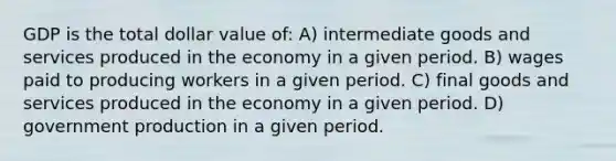 GDP is the total dollar value of: A) intermediate goods and services produced in the economy in a given period. B) wages paid to producing workers in a given period. C) final goods and services produced in the economy in a given period. D) government production in a given period.