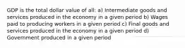 GDP is the total dollar value of all: a) Intermediate goods and services produced in the economy in a given period b) Wages paid to producing workers in a given period c) Final goods and services produced in the economy in a given period d) Government produced in a given period