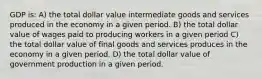 GDP is: A) the total dollar value intermediate goods and services produced in the economy in a given period. B) the total dollar value of wages paid to producing workers in a given period C) the total dollar value of final goods and services produces in the economy in a given period. D) the total dollar value of government production in a given period.