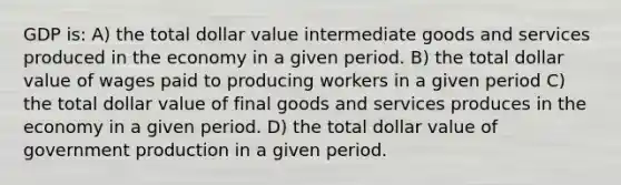 GDP is: A) the total dollar value intermediate goods and services produced in the economy in a given period. B) the total dollar value of wages paid to producing workers in a given period C) the total dollar value of final goods and services produces in the economy in a given period. D) the total dollar value of government production in a given period.