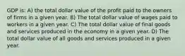 GDP is: A) the total dollar value of the profit paid to the owners of firms in a given year. B) The total dollar value of wages paid to workers in a given year. C) The total dollar value of final goods and services produced in the economy in a given year. D) The total dollar value of all goods and services produced in a given year.