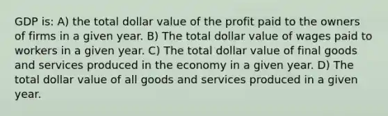 GDP is: A) the total dollar value of the profit paid to the owners of firms in a given year. B) The total dollar value of wages paid to workers in a given year. C) The total dollar value of final goods and services produced in the economy in a given year. D) The total dollar value of all goods and services produced in a given year.