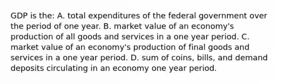 GDP is the: A. total expenditures of the federal government over the period of one year. B. market value of an economy's production of all goods and services in a one year period. C. market value of an economy's production of final goods and services in a one year period. D. sum of coins, bills, and demand deposits circulating in an economy one year period.