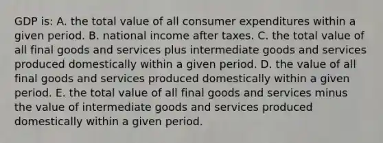 GDP is: A. the total value of all consumer expenditures within a given period. B. national income after taxes. C. the total value of all final goods and services plus intermediate goods and services produced domestically within a given period. D. the value of all final goods and services produced domestically within a given period. E. the total value of all final goods and services minus the value of intermediate goods and services produced domestically within a given period.