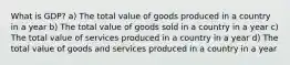 What is GDP? a) The total value of goods produced in a country in a year b) The total value of goods sold in a country in a year c) The total value of services produced in a country in a year d) The total value of goods and services produced in a country in a year