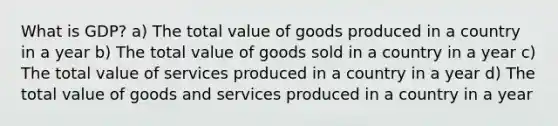 What is GDP? a) The total value of goods produced in a country in a year b) The total value of goods sold in a country in a year c) The total value of services produced in a country in a year d) The total value of goods and services produced in a country in a year