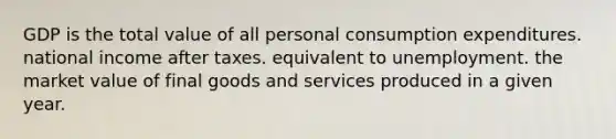 GDP is the total value of all personal consumption expenditures. national income after taxes. equivalent to unemployment. the market value of final goods and services produced in a given year.