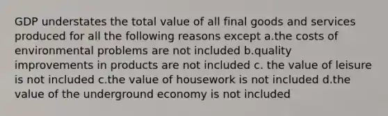 GDP understates the total value of all final goods and services produced for all the following reasons except a.the costs of environmental problems are not included b.quality improvements in products are not included c. the value of leisure is not included c.the value of housework is not included d.the value of the underground economy is not included