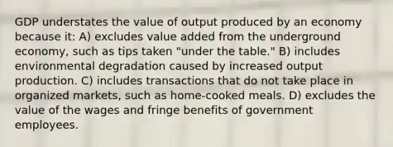 GDP understates the value of output produced by an economy because it: A) excludes value added from the underground economy, such as tips taken "under the table." B) includes environmental degradation caused by increased output production. C) includes transactions that do not take place in organized markets, such as home-cooked meals. D) excludes the value of the wages and fringe benefits of government employees.