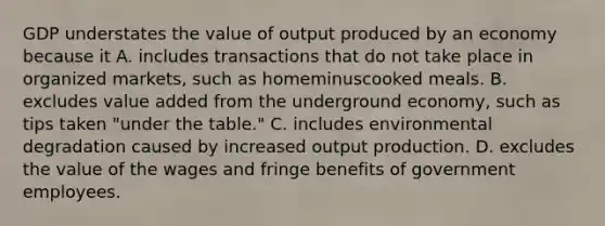 GDP understates the value of output produced by an economy because it A. includes transactions that do not take place in organized​ markets, such as homeminuscooked meals. B. excludes value added from the underground​ economy, such as tips taken​ "under the​ table." C. includes environmental degradation caused by increased output production. D. excludes the value of the wages and fringe benefits of government employees.