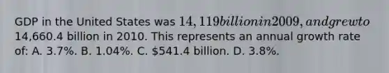 GDP in the United States was 14,119 billion in 2009, and grew to14,660.4 billion in 2010. This represents an annual growth rate of: A. 3.7%. B. 1.04%. C. 541.4 billion. D. 3.8%.