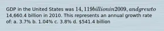 GDP in the United States was 14,119 billion in 2009, and grew to14,660.4 billion in 2010. This represents an annual growth rate of: a. 3.7% b. 1.04% c. 3.8% d. 541.4 billion