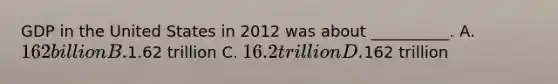 GDP in the United States in 2012 was about __________. A. 162 billion B.1.62 trillion C. 16.2 trillion D.162 trillion