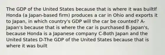 The GDP of the United States because that is where it was builtIf Honda (a Japan-based firm) produces a car in Ohio and exports it to Japan, in which country's GDP will the car be counted? A-Japan's because that is where the car is purchased B-Japan's, because Honda is a Japanese company C-Both Japan and the United States D-The GDP of the United States because that is where it was built