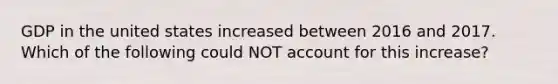 GDP in the united states increased between 2016 and 2017. Which of the following could NOT account for this increase?