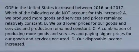 GDP in the United States increased between 2016 and 2017. Which of the following could NOT account for this​ increase? A. We produced more goods and services and prices remained relatively constant. B. We paid lower prices for our goods and services and production remained constant. C. A combination of producing more goods and services and paying higher prices for our goods and services occurred. D. Our disposable income increased.