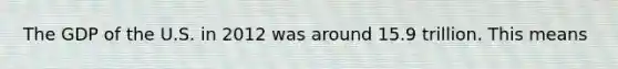 The GDP of the U.S. in 2012 was around 15.9 trillion. This means