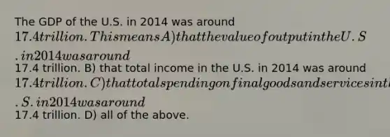 The GDP of the U.S. in 2014 was around 17.4 trillion. This means A) that the value of output in the U.S. in 2014 was around17.4 trillion. B) that total income in the U.S. in 2014 was around 17.4 trillion. C) that total spending on final goods and services in the U.S. in 2014 was around17.4 trillion. D) all of the above.