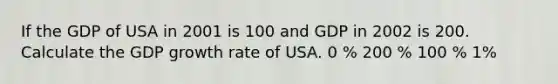 If the GDP of USA in 2001 is 100 and GDP in 2002 is 200. Calculate the GDP growth rate of USA. 0 % 200 % 100 % 1%