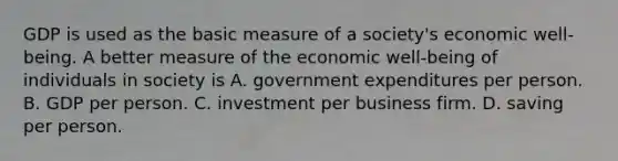 GDP is used as the basic measure of a society's economic well-being. A better measure of the economic well-being of individuals in society is A. government expenditures per person. B. GDP per person. C. investment per business firm. D. saving per person.