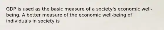 GDP is used as the basic measure of a society's economic well-being. A better measure of the economic well-being of individuals in society is