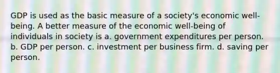 GDP is used as the basic measure of a society's economic well-being. A better measure of the economic well-being of individuals in society is a. government expenditures per person. b. GDP per person. c. investment per business firm. d. saving per person.