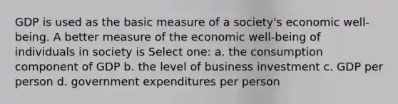 GDP is used as the basic measure of a society's economic well-being. A better measure of the economic well-being of individuals in society is Select one: a. the consumption component of GDP b. the level of business investment c. GDP per person d. government expenditures per person