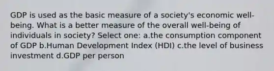 GDP is used as the basic measure of a society's economic well-being. What is a better measure of the overall well-being of individuals in society? Select one: a.the consumption component of GDP b.Human Development Index (HDI) c.the level of business investment d.GDP per person