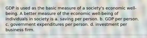 GDP is used as the basic measure of a society's economic well-being. A better measure of the economic well-being of individuals in society is a. saving per person. b. GDP per person. c. government expenditures per person. d. investment per business firm.