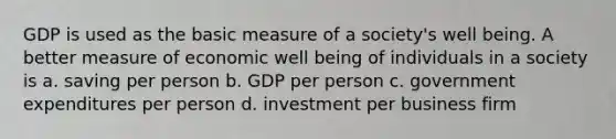 GDP is used as the basic measure of a society's well being. A better measure of economic well being of individuals in a society is a. saving per person b. GDP per person c. government expenditures per person d. investment per business firm