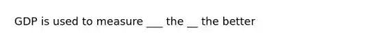 GDP is used to measure ___ the __ the better