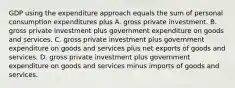 GDP using the expenditure approach equals the sum of personal consumption expenditures plus A. gross private investment. B. gross private investment plus government expenditure on goods and services. C. gross private investment plus government expenditure on goods and services plus net exports of goods and services. D. gross private investment plus government expenditure on goods and services minus imports of goods and services.