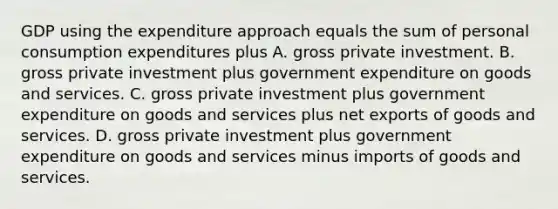 GDP using the expenditure approach equals the sum of personal consumption expenditures plus A. gross private investment. B. gross private investment plus government expenditure on goods and services. C. gross private investment plus government expenditure on goods and services plus net exports of goods and services. D. gross private investment plus government expenditure on goods and services minus imports of goods and services.