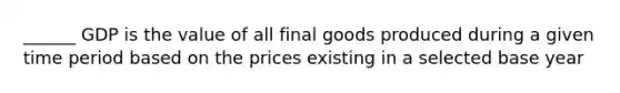 ______ GDP is the value of all final goods produced during a given time period based on the prices existing in a selected base year