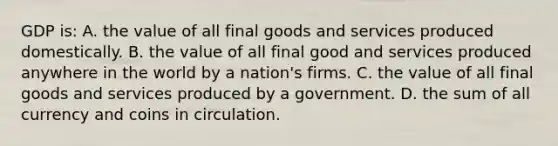 GDP is: A. the value of all final goods and services produced domestically. B. the value of all final good and services produced anywhere in the world by a nation's firms. C. the value of all final goods and services produced by a government. D. the sum of all currency and coins in circulation.