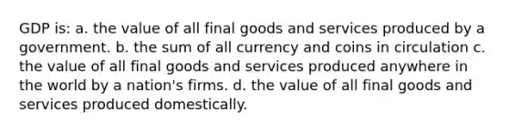 GDP is: a. the value of all final goods and services produced by a government. b. the sum of all currency and coins in circulation c. the value of all final goods and services produced anywhere in the world by a nation's firms. d. the value of all final goods and services produced domestically.