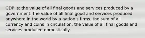 GDP is: the value of all final goods and services produced by a government. the value of all final good and services produced anywhere in the world by a nation's firms. the sum of all currency and coins in circulation. the value of all final goods and services produced domestically.