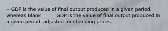 -- GDP is the value of final output produced in a given period, whereas Blank______ GDP is the value of final output produced in a given period, adjusted for changing prices.