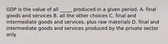 GDP is the value of all _____ produced in a given period. A. final goods and services B. all the other choices C. final and intermediate goods and services, plus raw materials D. final and intermediate goods and services produced by the private sector only