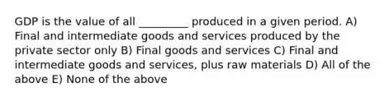 GDP is the value of all _________ produced in a given period. A) Final and intermediate goods and services produced by the private sector only B) Final goods and services C) Final and intermediate goods and services, plus raw materials D) All of the above E) None of the above